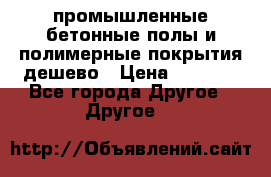 промышленные бетонные полы и полимерные покрытия дешево › Цена ­ 1 008 - Все города Другое » Другое   